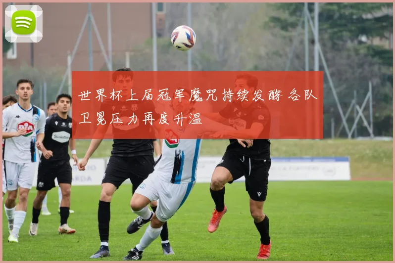 世界杯上届冠军魔咒持续发酵 各队卫冕压力再度升温