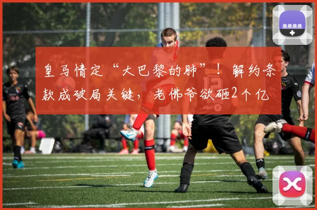 皇马情定“大巴黎的肺”！解约条款成破局关键，老佛爷欲砸2个亿
