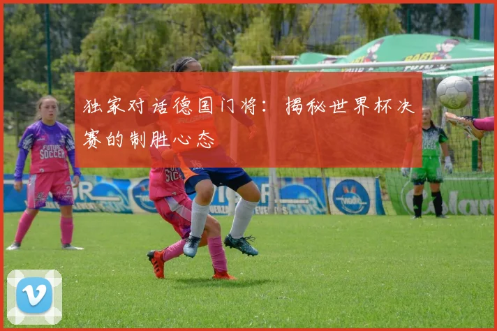 独家对话德国门将：揭秘世界杯决赛的制胜心态